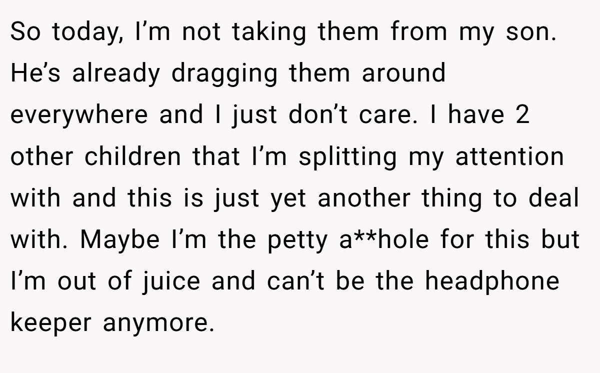 So today, I’m not taking them from my son. He’s already dragging them around everywhere and I just don’t care. I have 2 other children that I’m splitting my attention with and this is just yet another thing to deal with. Maybe I’m the petty a**hole for this but I’m out of juice and can’t be the headphone keeper anymore.