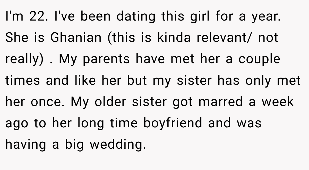 I'm 22. I've been dating this girl for a year. She is Ghanian (this is kinda relevant/ not really) . My parents have met her a couple times and like her but my sister has only met her once. My older sister got marred a week ago to her long time boyfriend and was having a big wedding.