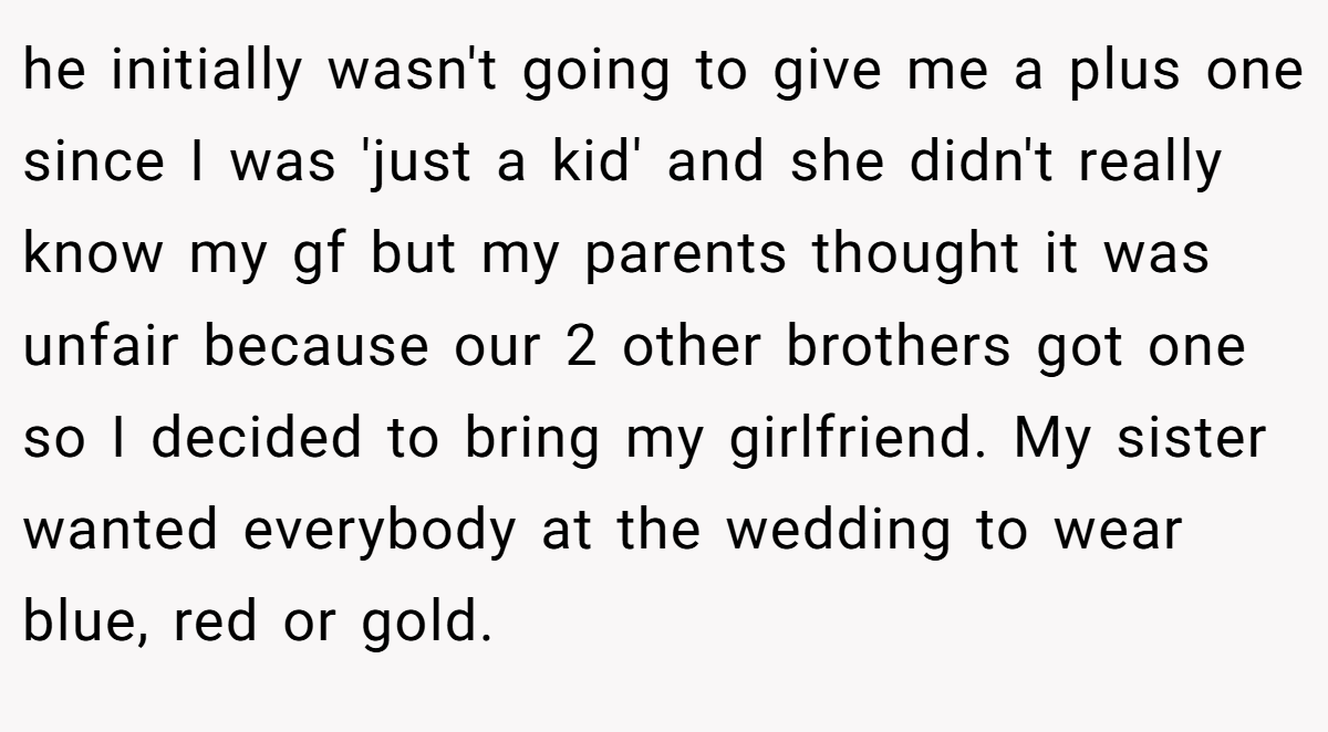 he initially wasn't going to give me a plus one since I was 'just a kid' and she didn't really know my gf but my parents thought it was unfair because our 2 other brothers got one so I decided to bring my girlfriend. My sister wanted everybody at the wedding to wear blue, red or gold.