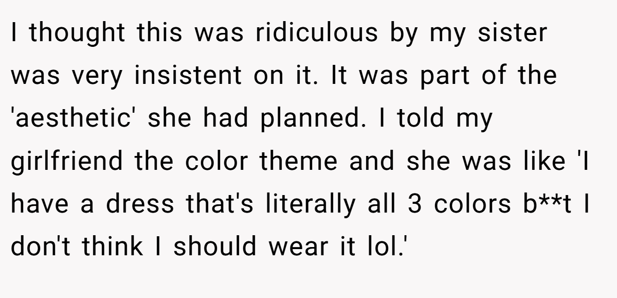 I thought this was ridiculous by my sister was very insistent on it. It was part of the 'aesthetic' she had planned. I told my girlfriend the color theme and she was like 'I have a dress that's literally all 3 colors b**t I don't think I should wear it lol.'