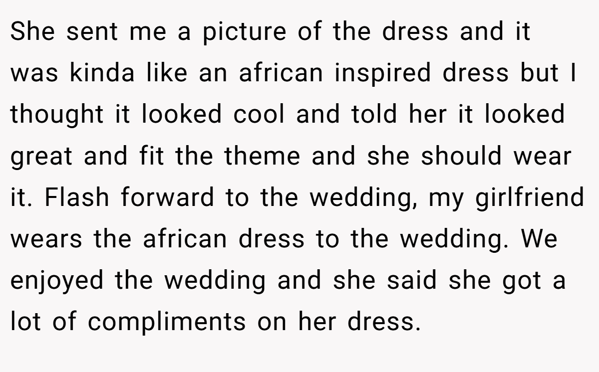 She sent me a picture of the dress and it was kinda like an african inspired dress but I thought it looked cool and told her it looked great and fit the theme and she should wear it. Flash forward to the wedding, my girlfriend wears the african dress to the wedding. We enjoyed the wedding and she said she got a lot of compliments on her dress.