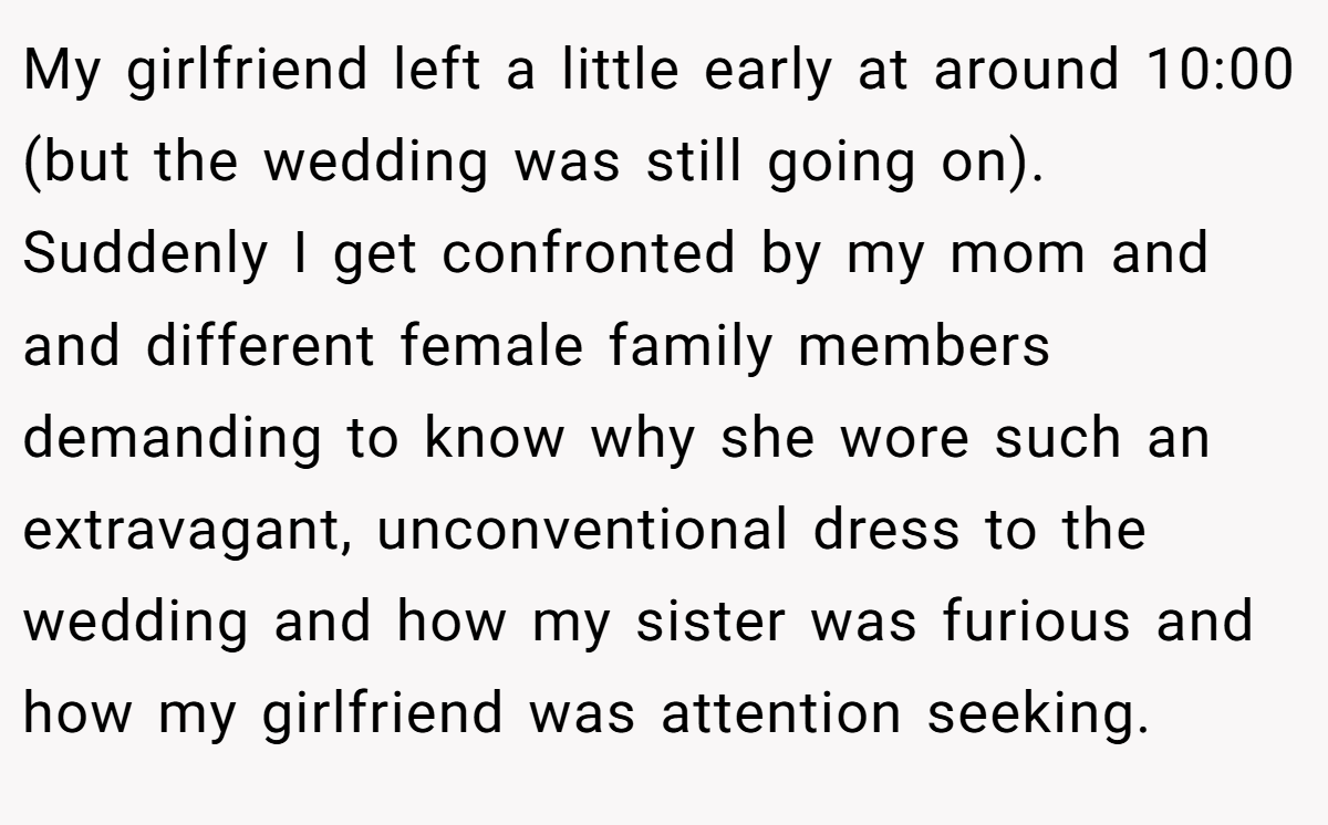 My girlfriend left a little early at around 10:00 (but the wedding was still going on). Suddenly I get confronted by my mom and and different female family members demanding to know why she wore such an extravagant, unconventional dress to the wedding and how my sister was furious and how my girlfriend was attention seeking.