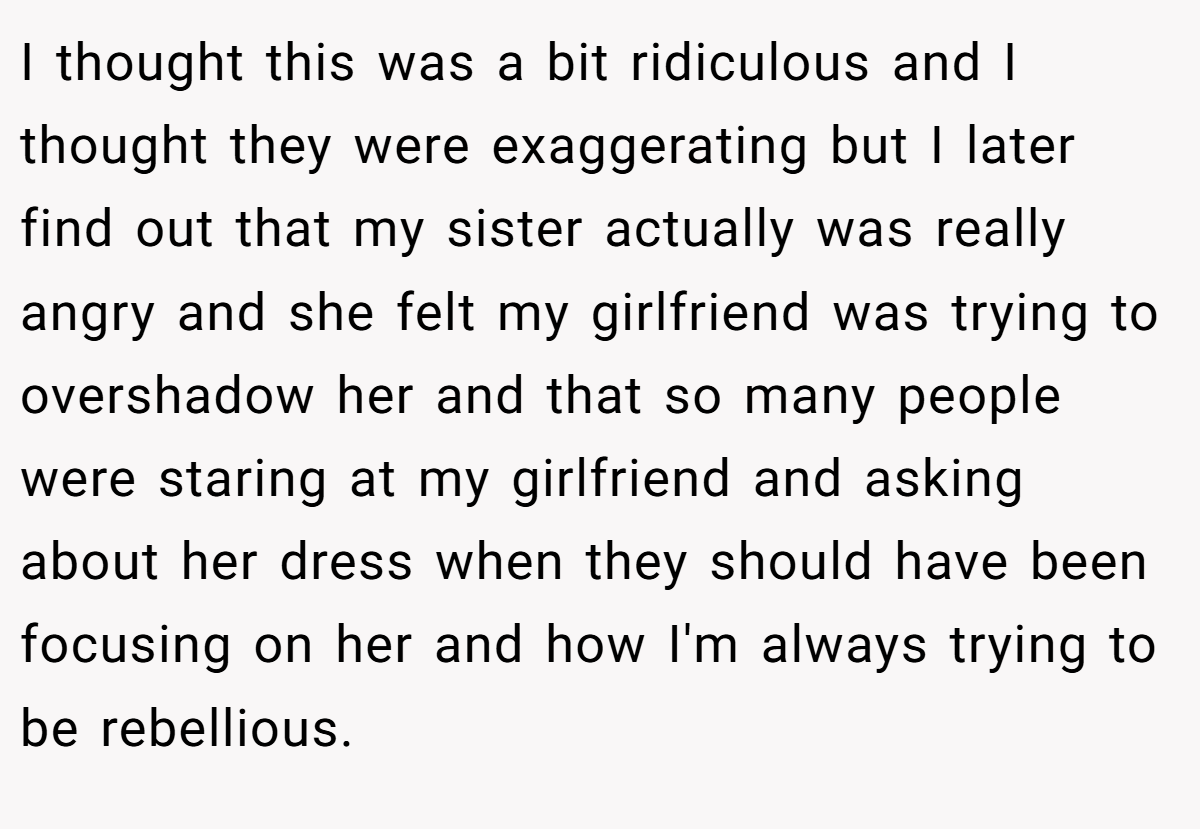 I thought this was a bit ridiculous and I thought they were exaggerating but I later find out that my sister actually was really angry and she felt my girlfriend was trying to overshadow her and that so many people were staring at my girlfriend and asking about her dress when they should have been focusing on her and how I'm always trying to be rebellious.
