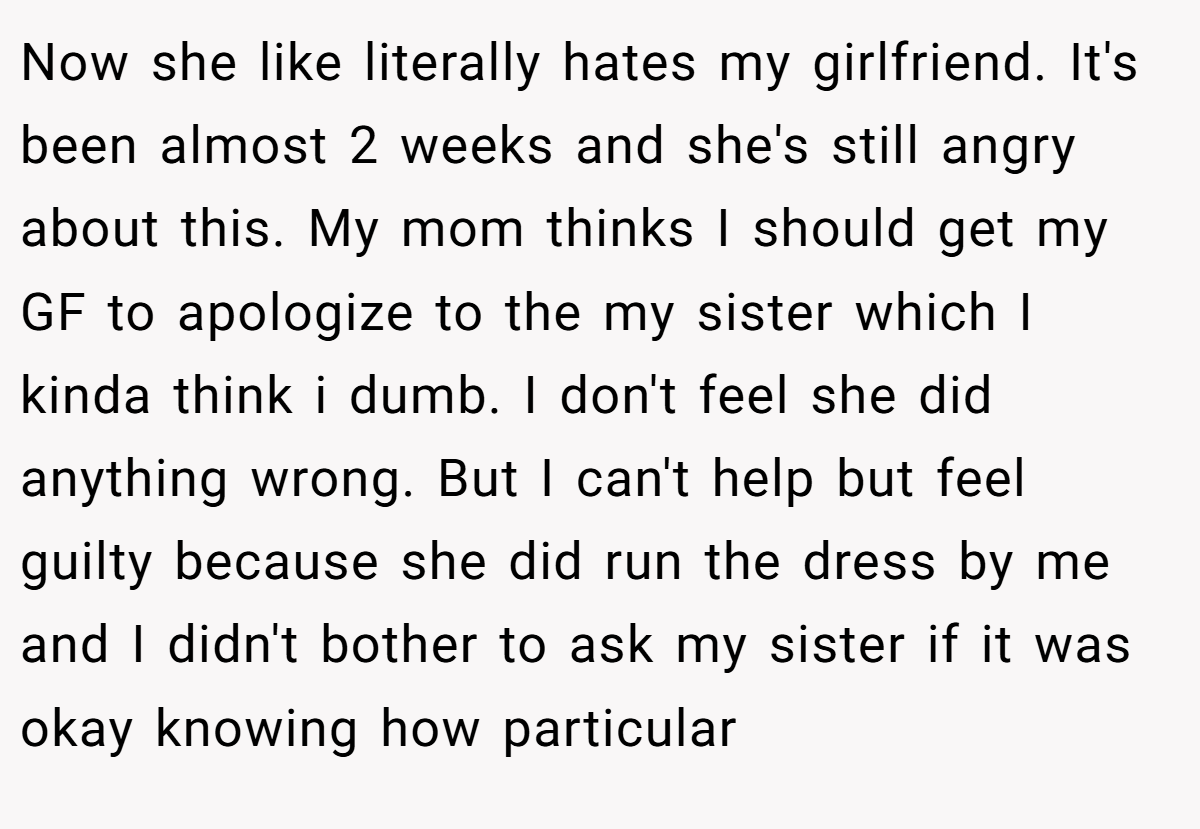 Now she like literally hates my girlfriend. It's been almost 2 weeks and she's still angry about this. My mom thinks I should get my GF to apologize to the my sister which I kinda think i dumb. I don't feel she did anything wrong. But I can't help but feel guilty because she did run the dress by me and I didn't bother to ask my sister if it was okay knowing how particular
