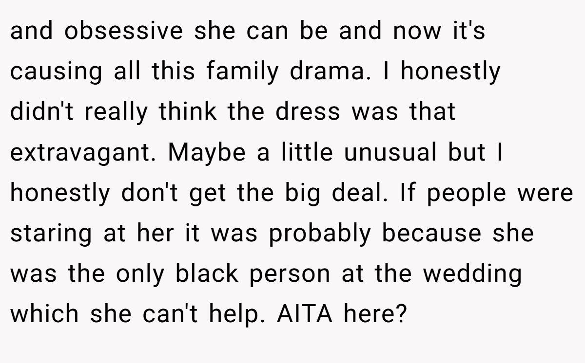 and obsessive she can be and now it's causing all this family drama. I honestly didn't really think the dress was that extravagant. Maybe a little unusual but I honestly don't get the big deal. If people were staring at her it was probably because she was the only black person at the wedding which she can't help. AITA here?