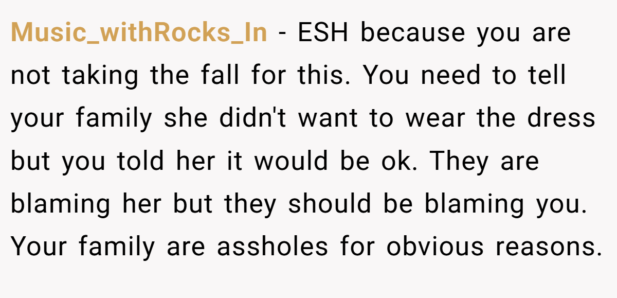 Music_withRocks_In - ESH because you are not taking the fall for this. You need to tell your family she didn't want to wear the dress but you told her it would be ok. They are blaming her but they should be blaming you. Your family are assholes for obvious reasons.