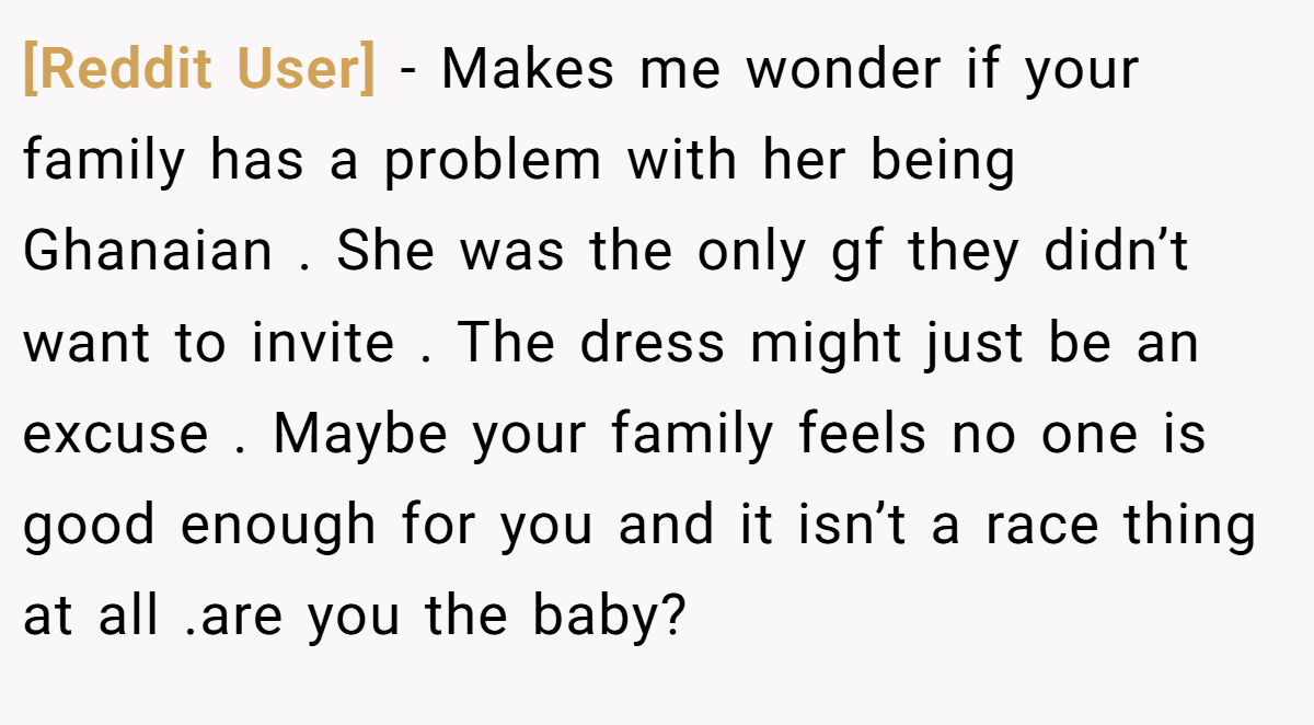 [Reddit User] - Makes me wonder if your family has a problem with her being Ghanaian . She was the only gf they didn’t want to invite . The dress might just be an excuse . Maybe your family feels no one is good enough for you and it isn’t a race thing at all .are you the baby?