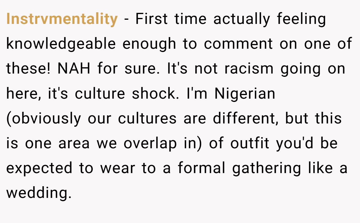 Instrvmentality - First time actually feeling knowledgeable enough to comment on one of these! NAH for sure. It's not racism going on here, it's culture shock. I'm Nigerian (obviously our cultures are different, but this is one area we overlap in) of outfit you'd be expected to wear to a formal gathering like a wedding.