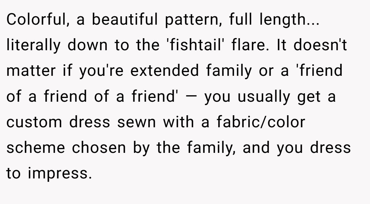 Colorful, a beautiful pattern, full length... literally down to the 'fishtail' flare. It doesn't matter if you're extended family or a 'friend of a friend of a friend' — you usually get a custom dress sewn with a fabric/color scheme chosen by the family, and you dress to impress.
