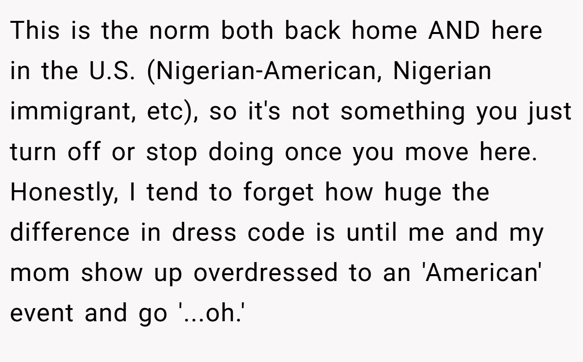 This is the norm both back home AND here in the U.S. (Nigerian-American, Nigerian immigrant, etc), so it's not something you just turn off or stop doing once you move here. Honestly, I tend to forget how huge the difference in dress code is until me and my mom show up overdressed to an 'American' event and go '...oh.'