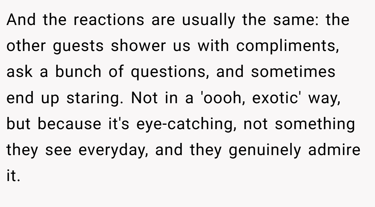And the reactions are usually the same: the other guests shower us with compliments, ask a bunch of questions, and sometimes end up staring. Not in a 'oooh, exotic' way, but because it's eye-catching, not something they see everyday, and they genuinely admire it.