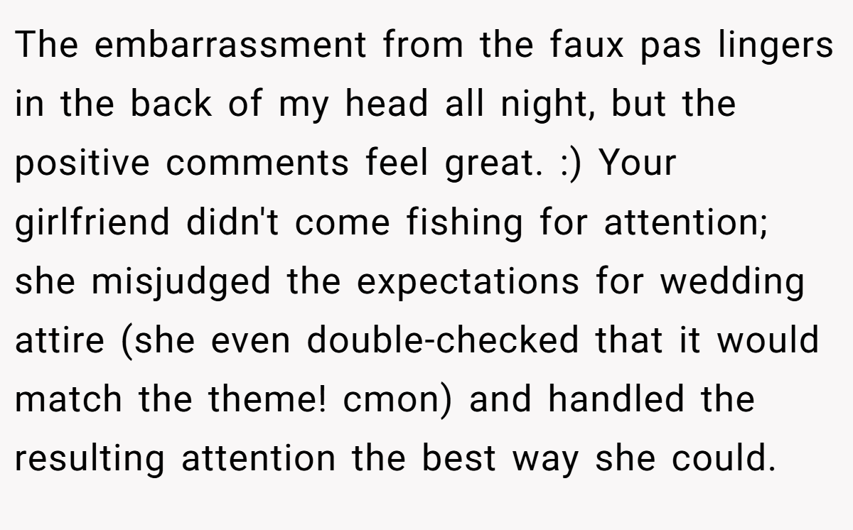 The embarrassment from the faux pas lingers in the back of my head all night, but the positive comments feel great. :) Your girlfriend didn't come fishing for attention; she misjudged the expectations for wedding attire (she even double-checked that it would match the theme! cmon) and handled the resulting attention the best way she could.