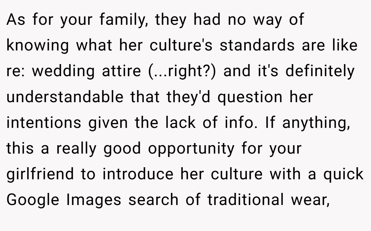 As for your family, they had no way of knowing what her culture's standards are like re: wedding attire (...right?) and it's definitely understandable that they'd question her intentions given the lack of info. If anything, this a really good opportunity for your girlfriend to introduce her culture with a quick Google Images search of traditional wear,