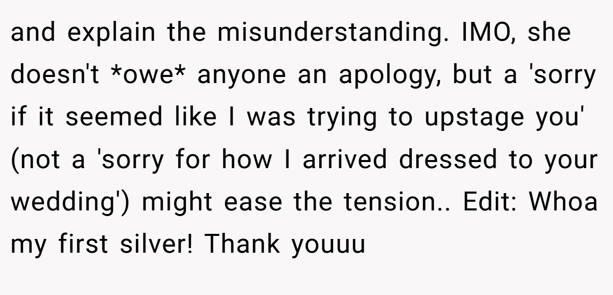 and explain the misunderstanding. IMO, she doesn't *owe* anyone an apology, but a 'sorry if it seemed like I was trying to upstage you' (not a 'sorry for how I arrived dressed to your wedding') might ease the tension.. Edit: Whoa my first silver! Thank youuu