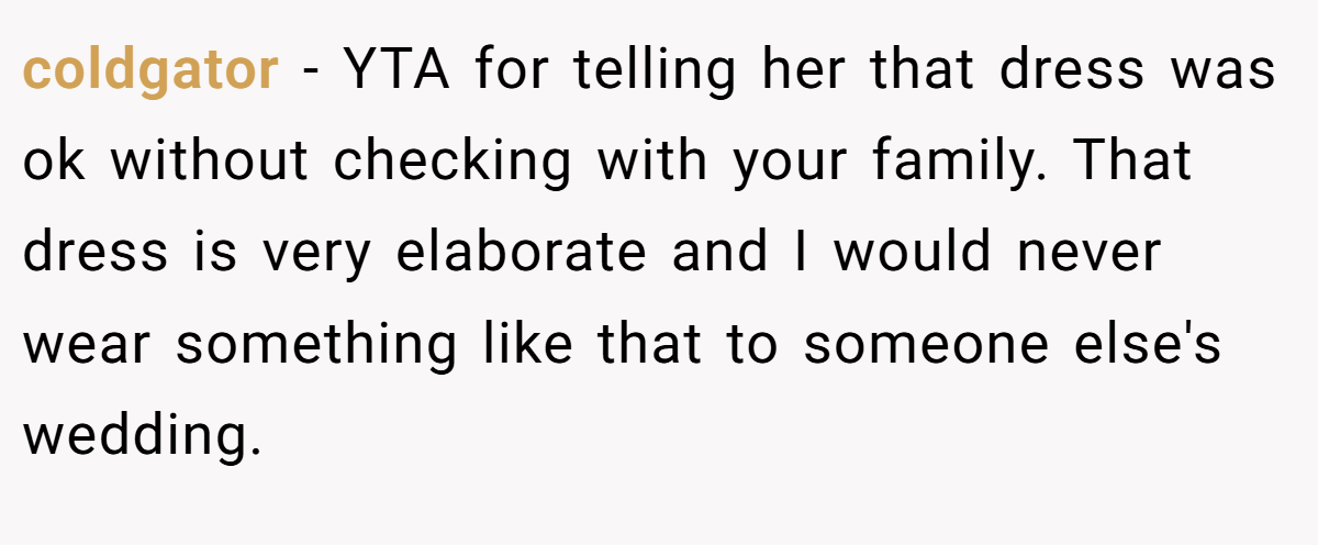 coldgator - YTA for telling her that dress was ok without checking with your family. That dress is very elaborate and I would never wear something like that to someone else's wedding.