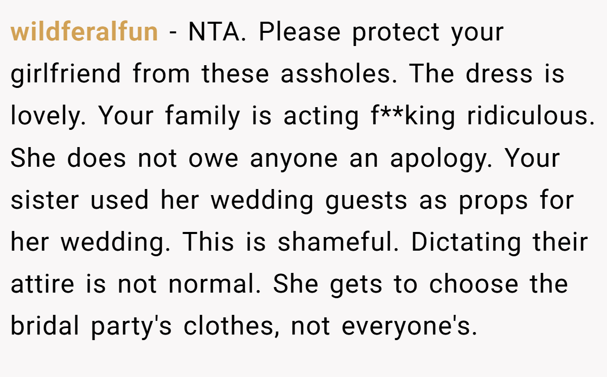 wildferalfun - NTA. Please protect your girlfriend from these assholes. The dress is lovely. Your family is acting f**king ridiculous. She does not owe anyone an apology. Your sister used her wedding guests as props for her wedding. This is shameful. Dictating their attire is not normal. She gets to choose the bridal party's clothes, not everyone's.