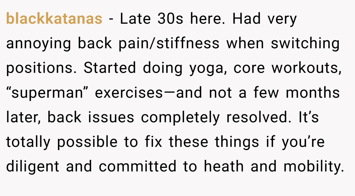 blackkatanas − Late 30s here. Had very annoying back pain/stiffness when switching positions. Started doing yoga, core workouts, “superman” exercises—and not a few months later, back issues completely resolved. It’s totally possible to fix these things if you’re diligent and committed to heath and mobility.