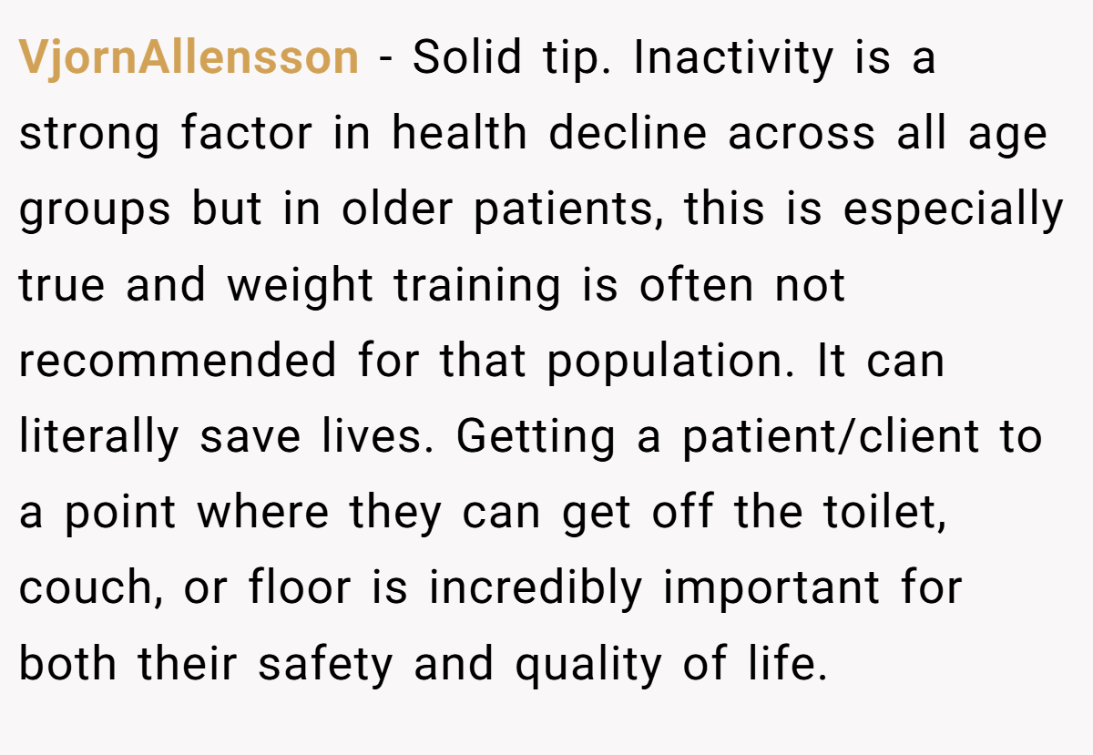 VjornAllensson − Solid tip. Inactivity is a strong factor in health decline across all age groups but in older patients, this is especially true and weight training is often not recommended for that population. It can literally save lives. Getting a patient/client to a point where they can get off the toilet, couch, or floor is incredibly important for both their safety and quality of life.