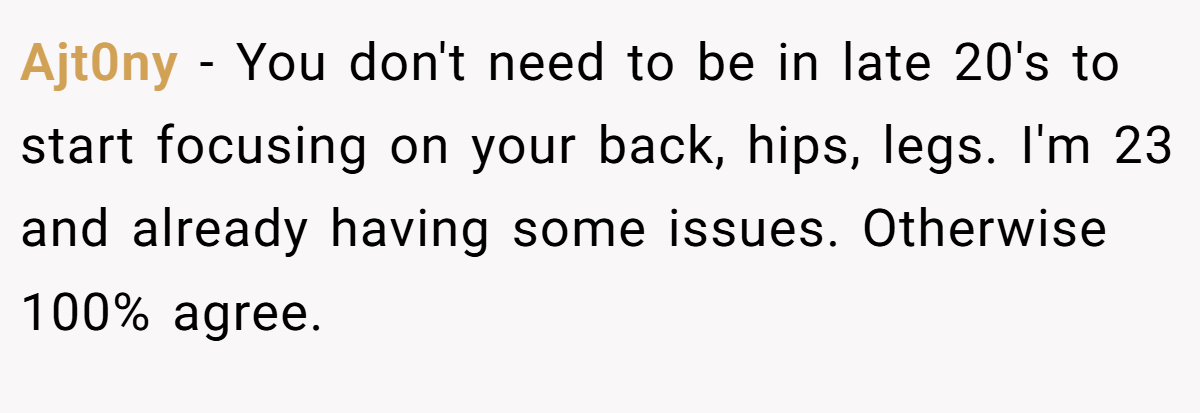 Ajt0ny − You don't need to be in late 20's to start focusing on your back, hips, legs. I'm 23 and already having some issues. Otherwise 100% agree.
