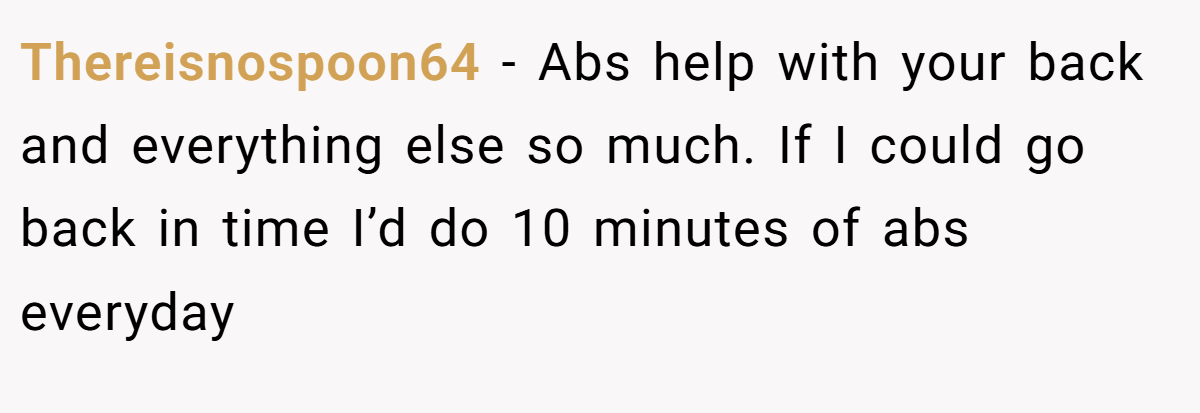 Thereisnospoon64 − Abs help with your back and everything else so much. If I could go back in time I’d do 10 minutes of abs everyday