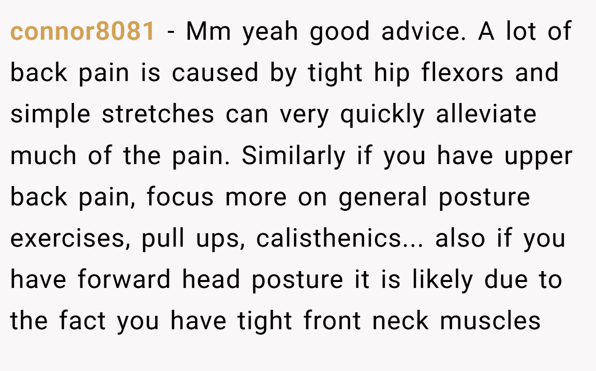 connor8081 − Mm yeah good advice. A lot of back pain is caused by tight hip flexors and simple stretches can very quickly alleviate much of the pain. Similarly if you have upper back pain, focus more on general posture exercises, pull ups, calisthenics... also if you have forward head posture it is likely due to the fact you have tight front neck muscles