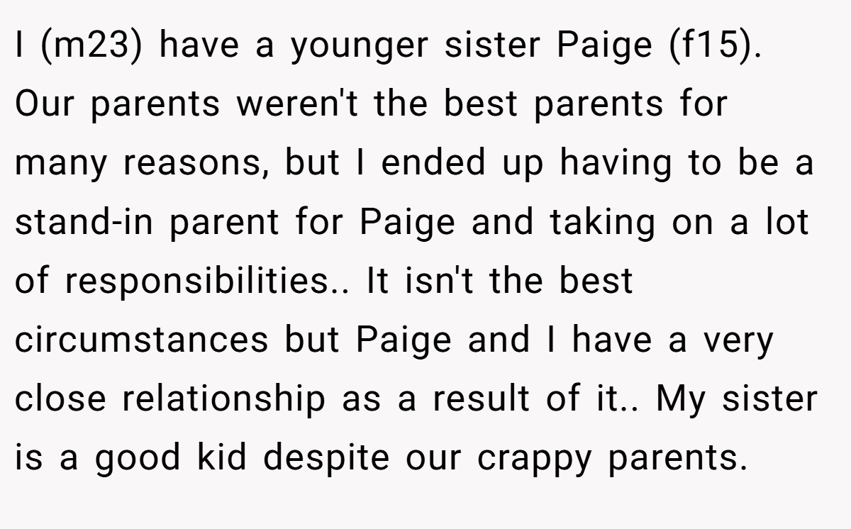 I (m23) have a younger sister Paige (f15). Our parents weren't the best parents for many reasons, but I ended up having to be a stand-in parent for Paige and taking on a lot of responsibilities.. It isn't the best circumstances but Paige and I have a very close relationship as a result of it.. My sister is a good kid despite our crappy parents.