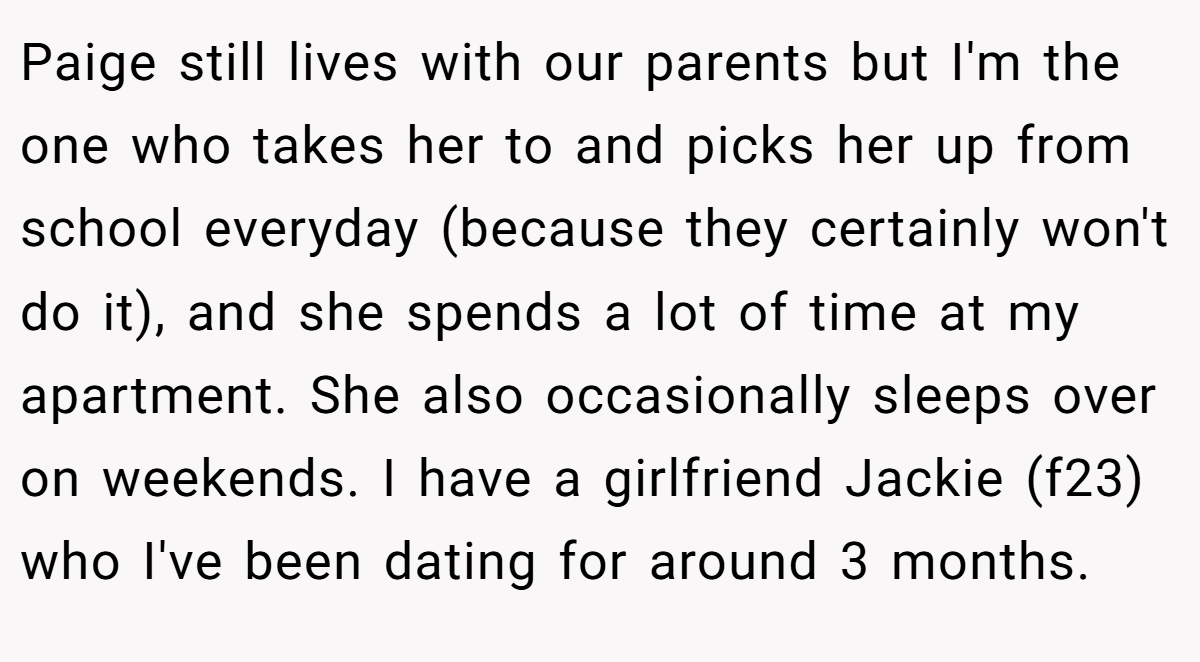 Paige still lives with our parents but I'm the one who takes her to and picks her up from school everyday (because they certainly won't do it), and she spends a lot of time at my apartment. She also occasionally sleeps over on weekends. I have a girlfriend Jackie (f23) who I've been dating for around 3 months.