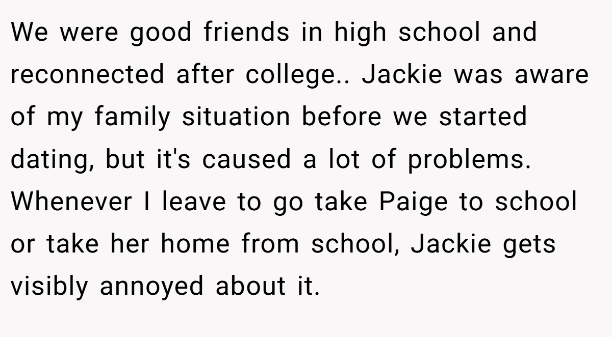 We were good friends in high school and reconnected after college.. Jackie was aware of my family situation before we started dating, but it's caused a lot of problems. Whenever I leave to go take Paige to school or take her home from school, Jackie gets visibly annoyed about it.