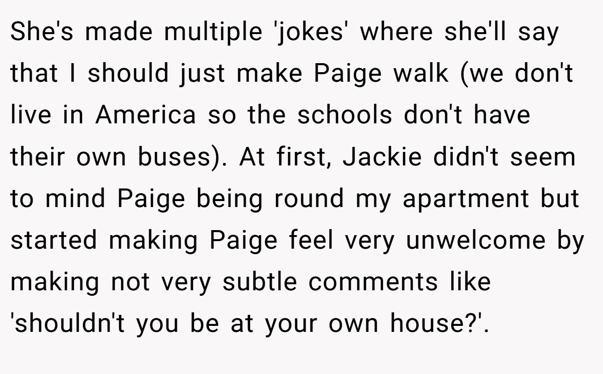She's made multiple 'jokes' where she'll say that I should just make Paige walk (we don't live in America so the schools don't have their own buses). At first, Jackie didn't seem to mind Paige being round my apartment but started making Paige feel very unwelcome by making not very subtle comments like 'shouldn't you be at your own house?'.