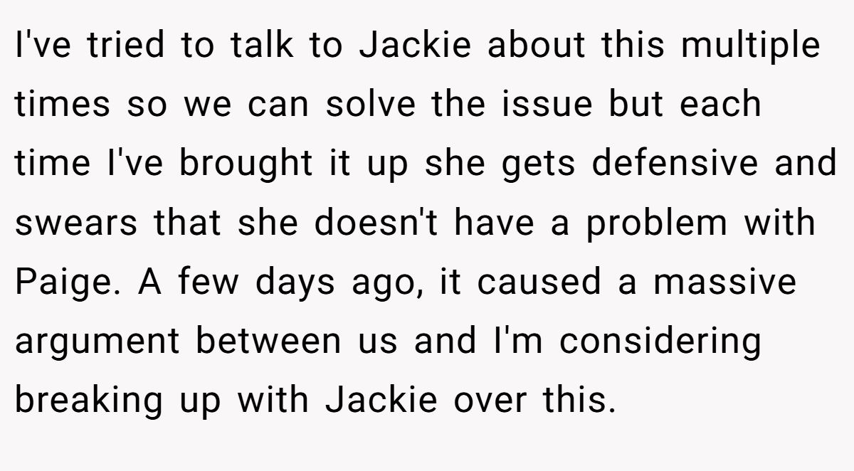 I've tried to talk to Jackie about this multiple times so we can solve the issue but each time I've brought it up she gets defensive and swears that she doesn't have a problem with Paige. A few days ago, it caused a massive argument between us and I'm considering breaking up with Jackie over this.