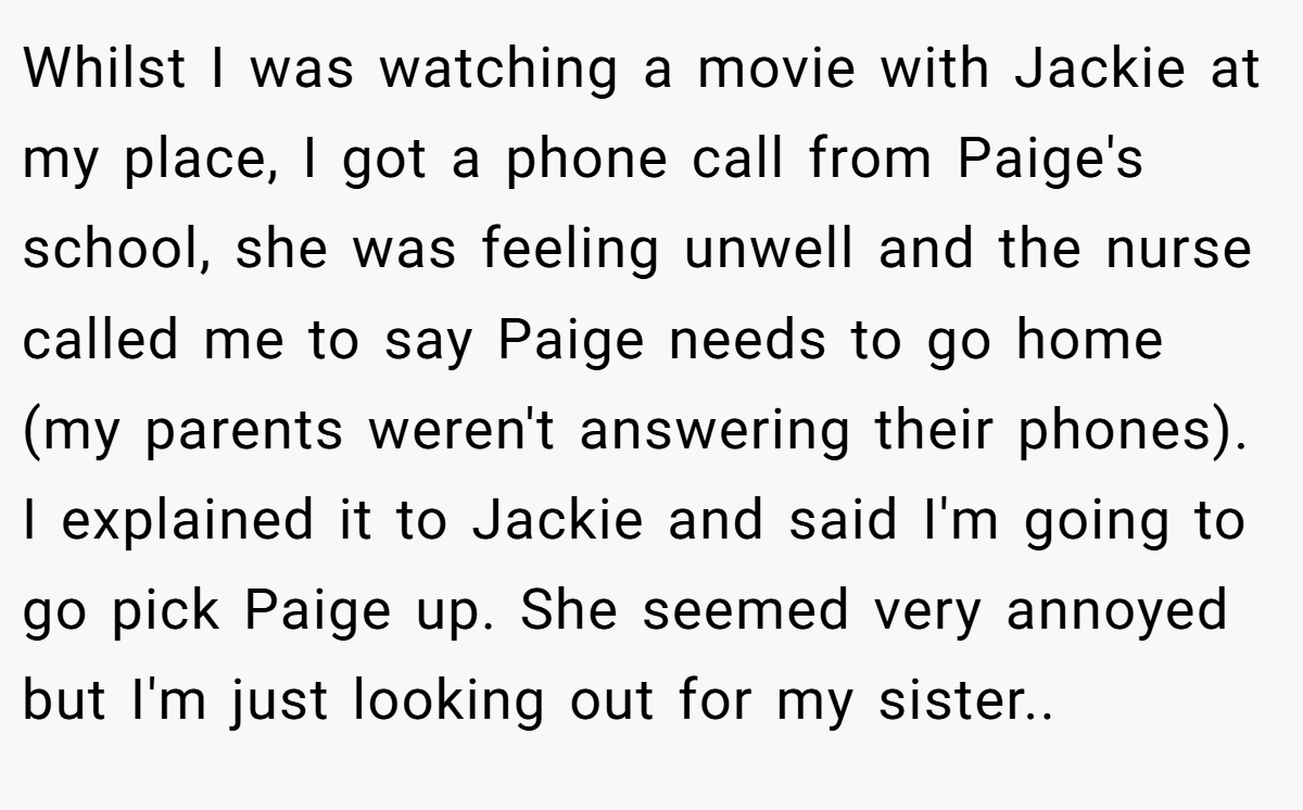 Whilst I was watching a movie with Jackie at my place, I got a phone call from Paige's school, she was feeling unwell and the nurse called me to say Paige needs to go home (my parents weren't answering their phones). I explained it to Jackie and said I'm going to go pick Paige up. She seemed very annoyed but I'm just looking out for my sister..