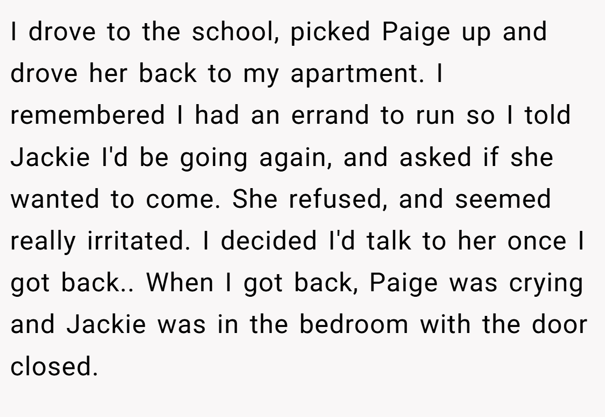 I drove to the school, picked Paige up and drove her back to my apartment. I remembered I had an errand to run so I told Jackie I'd be going again, and asked if she wanted to come. She refused, and seemed really irritated. I decided I'd talk to her once I got back.. When I got back, Paige was crying and Jackie was in the bedroom with the door closed.