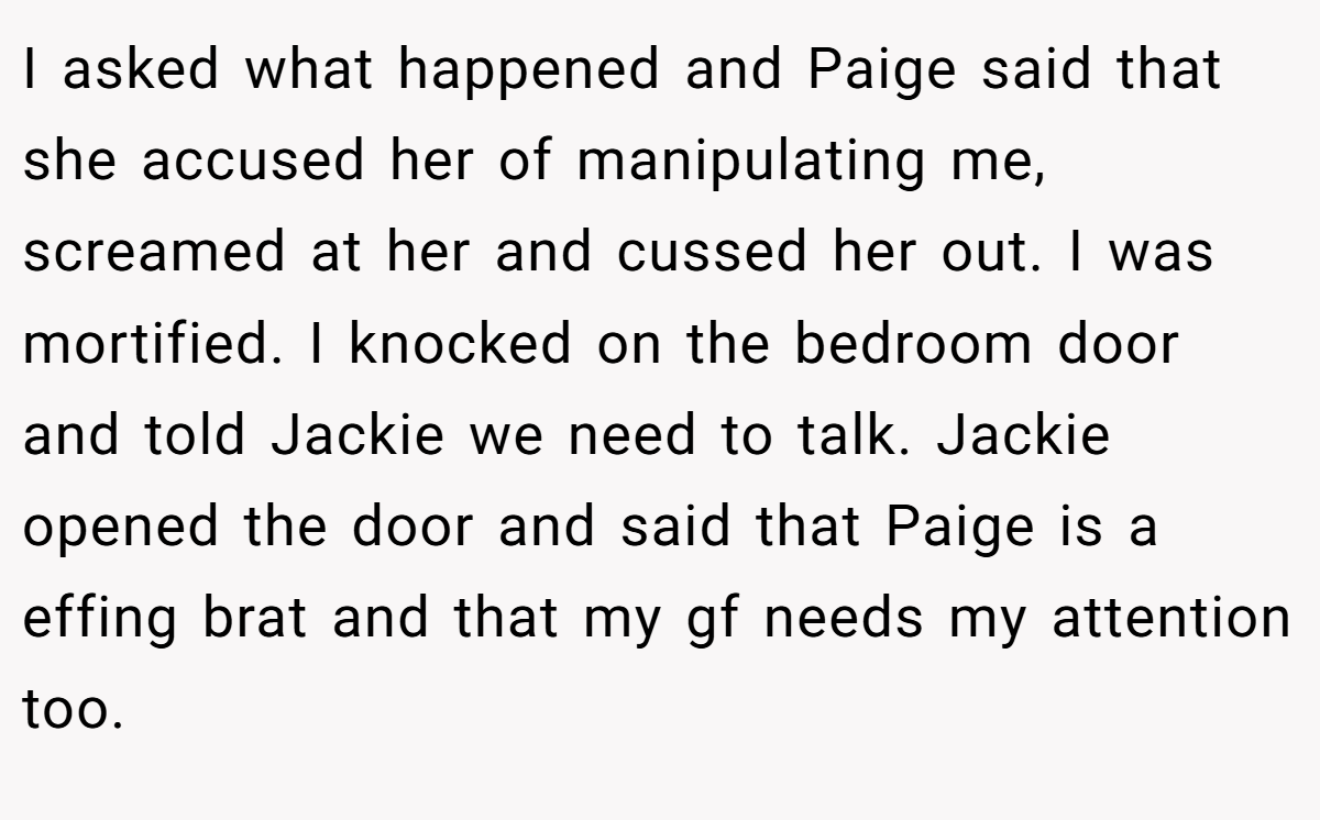 I asked what happened and Paige said that she accused her of manipulating me, screamed at her and cussed her out. I was mortified. I knocked on the bedroom door and told Jackie we need to talk. Jackie opened the door and said that Paige is a effing brat and that my gf needs my attention too.