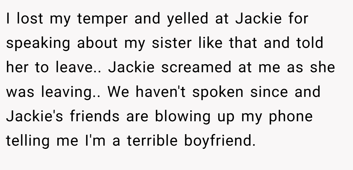 I lost my temper and yelled at Jackie for speaking about my sister like that and told her to leave.. Jackie screamed at me as she was leaving.. We haven't spoken since and Jackie's friends are blowing up my phone telling me I'm a terrible boyfriend.