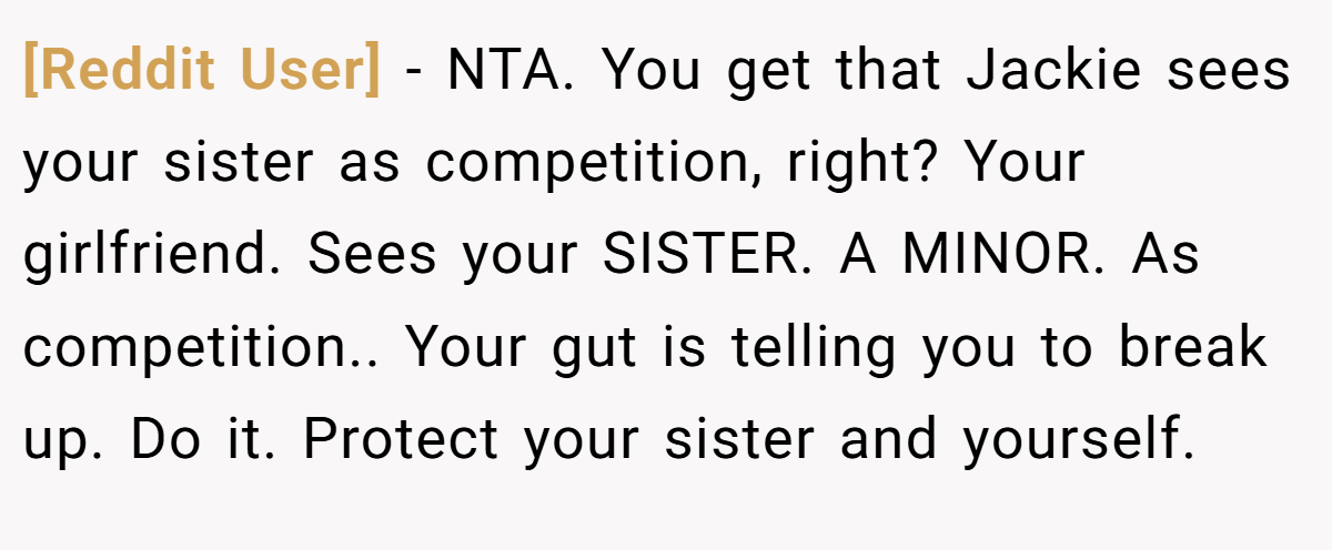 [Reddit User] − NTA. You get that Jackie sees your sister as competition, right? Your girlfriend. Sees your SISTER. A MINOR. As competition.. Your gut is telling you to break up. Do it. Protect your sister and yourself.