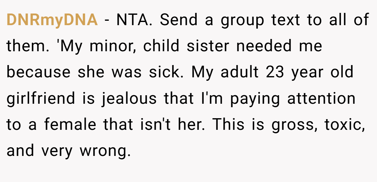 DNRmyDNA − NTA. Send a group text to all of them. 'My minor, child sister needed me because she was sick. My adult 23 year old girlfriend is jealous that I'm paying attention to a female that isn't her. This is gross, toxic, and very wrong.