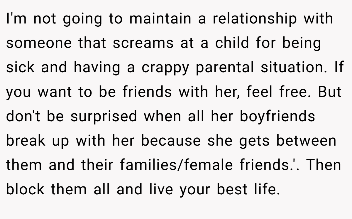 I'm not going to maintain a relationship with someone that screams at a child for being sick and having a crappy parental situation. If you want to be friends with her, feel free. But don't be surprised when all her boyfriends break up with her because she gets between them and their families/female friends.'. Then block them all and live your best life.