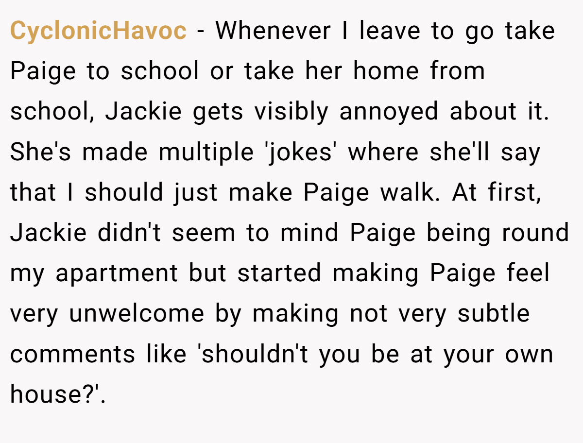 CyclonicHavoc − Whenever I leave to go take Paige to school or take her home from school, Jackie gets visibly annoyed about it. She's made multiple 'jokes' where she'll say that I should just make Paige walk. At first, Jackie didn't seem to mind Paige being round my apartment but started making Paige feel very unwelcome by making not very subtle comments like 'shouldn't you be at your own house?'.