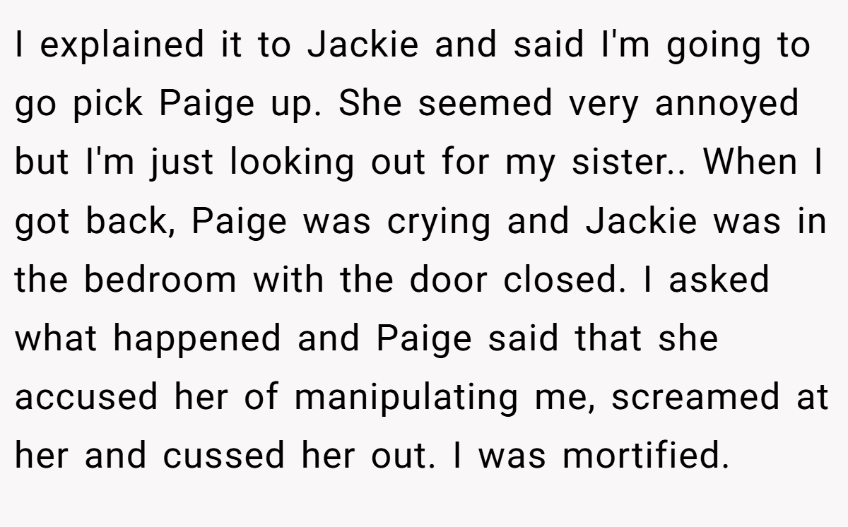I explained it to Jackie and said I'm going to go pick Paige up. She seemed very annoyed but I'm just looking out for my sister.. When I got back, Paige was crying and Jackie was in the bedroom with the door closed. I asked what happened and Paige said that she accused her of manipulating me, screamed at her and cussed her out. I was mortified.