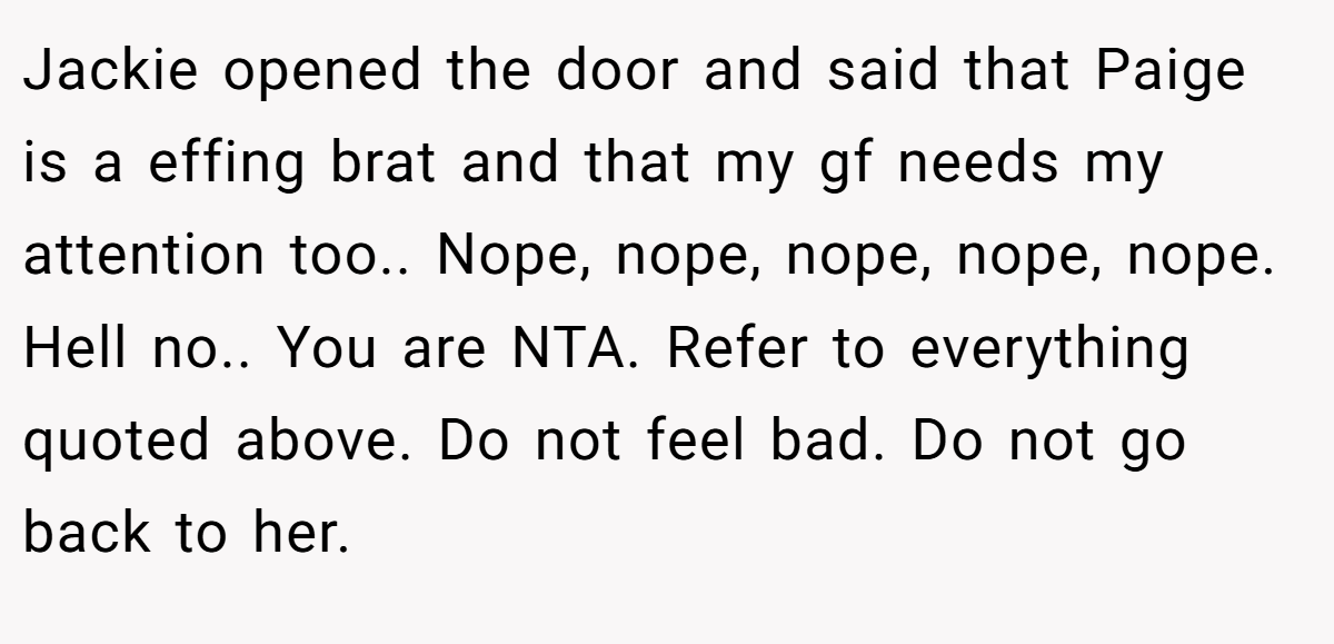 Jackie opened the door and said that Paige is a effing brat and that my gf needs my attention too.. Nope, nope, nope, nope, nope. Hell no.. You are NTA. Refer to everything quoted above. Do not feel bad. Do not go back to her.
