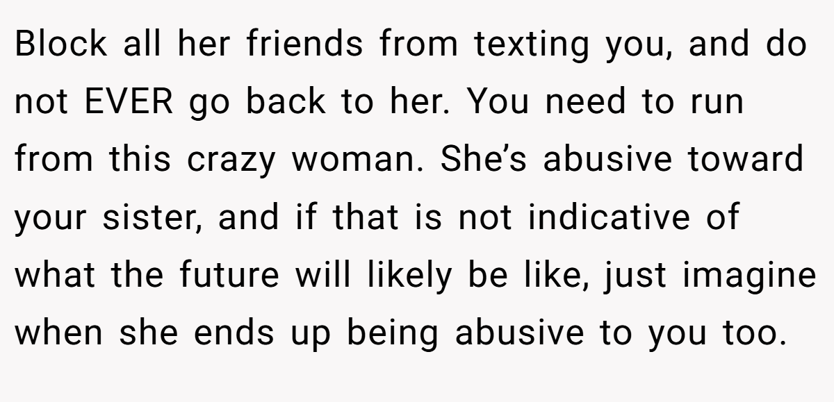 Block all her friends from texting you, and do not EVER go back to her. You need to run from this crazy woman. She’s abusive toward your sister, and if that is not indicative of what the future will likely be like, just imagine when she ends up being abusive to you too.