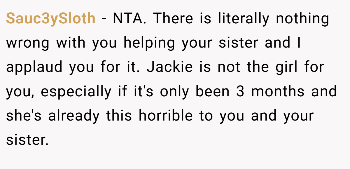 Sauc3ySloth − NTA. There is literally nothing wrong with you helping your sister and I applaud you for it. Jackie is not the girl for you, especially if it's only been 3 months and she's already this horrible to you and your sister.