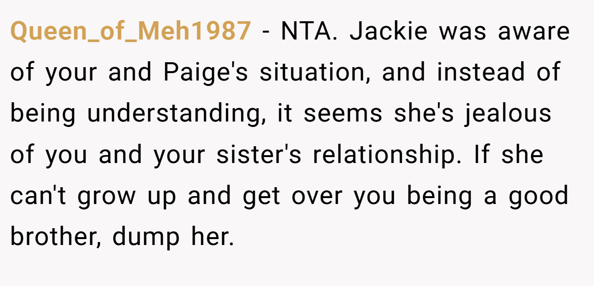 Queen_of_Meh1987 − NTA. Jackie was aware of your and Paige's situation, and instead of being understanding, it seems she's jealous of you and your sister's relationship. If she can't grow up and get over you being a good brother, dump her.