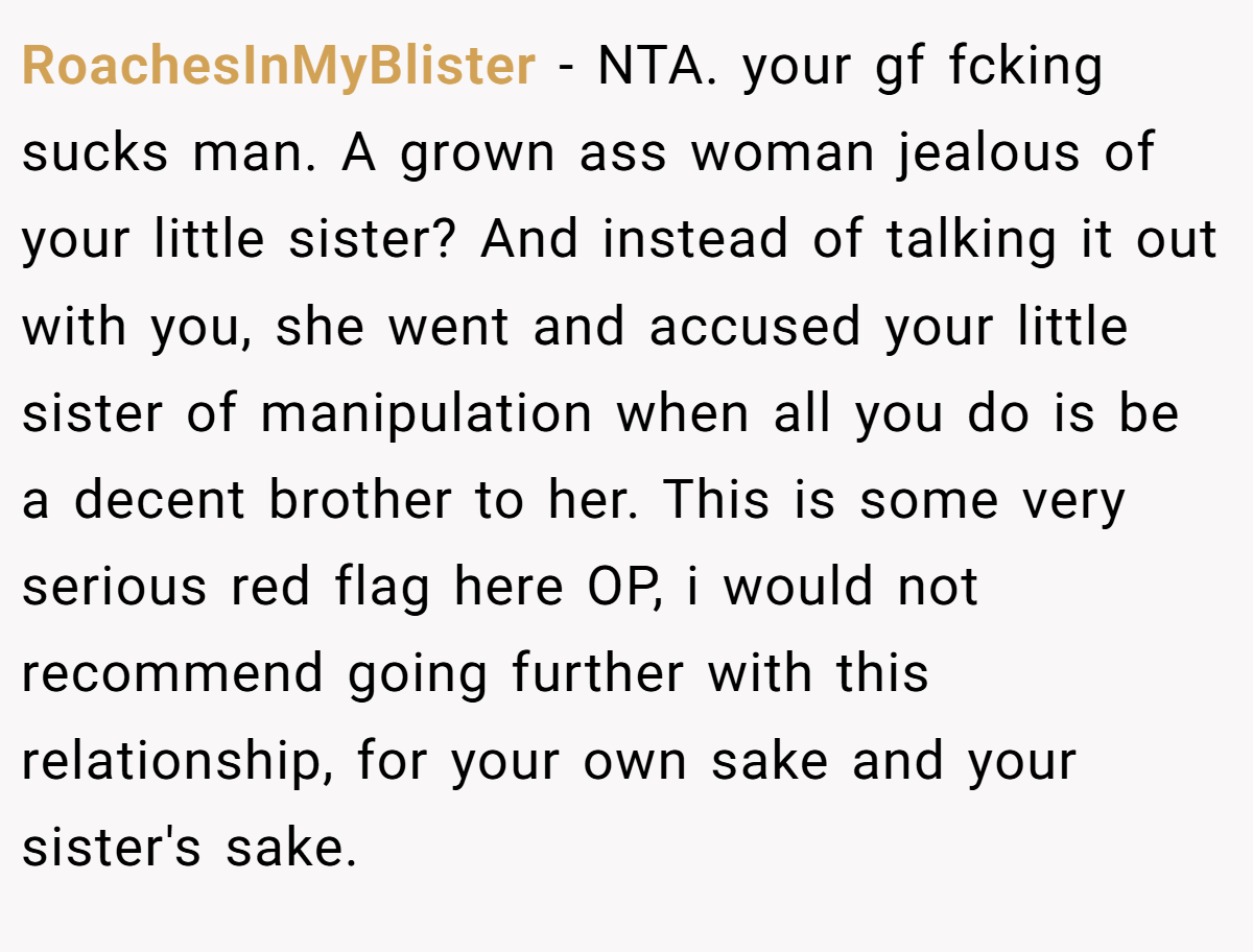 RoachesInMyBlister − NTA. your gf fcking sucks man. A grown ass woman jealous of your little sister? And instead of talking it out with you, she went and accused your little sister of manipulation when all you do is be a decent brother to her. This is some very serious red flag here OP, i would not recommend going further with this relationship, for your own sake and your sister's sake.