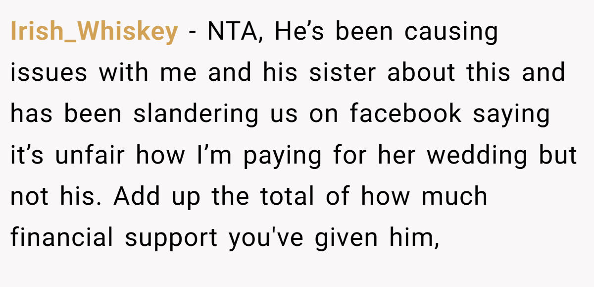 Irish_Whiskey − NTA, He’s been causing issues with me and his sister about this and has been slandering us on facebook saying it’s unfair how I’m paying for her wedding but not his. Add up the total of how much financial support you've given him,
