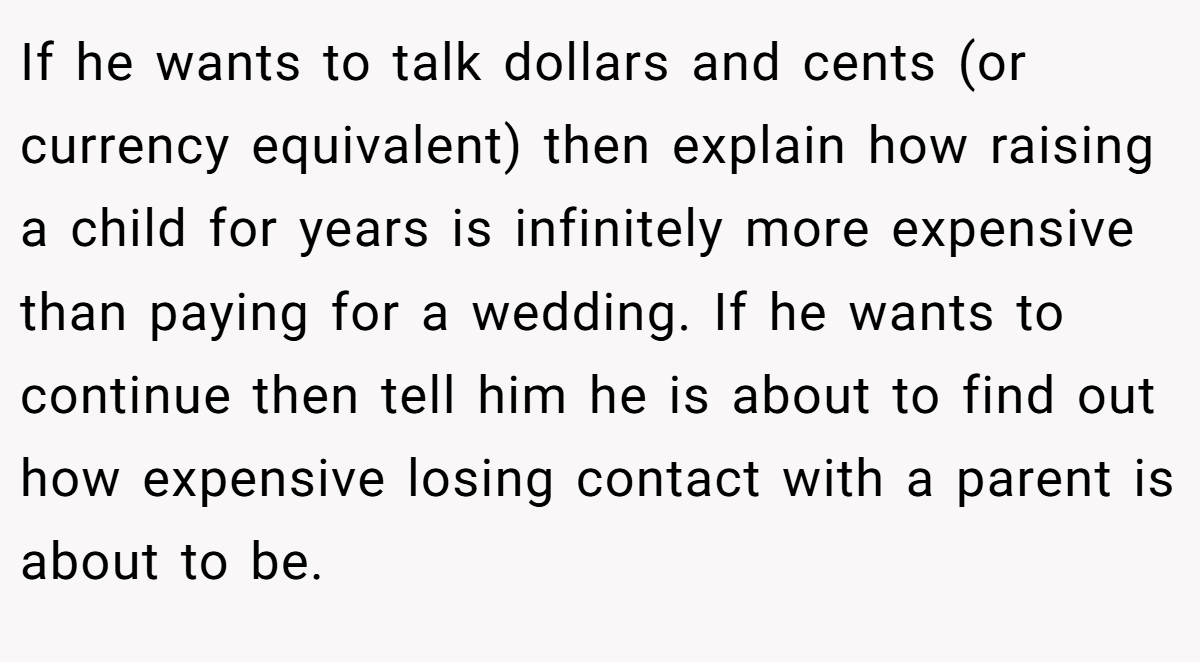 If he wants to talk dollars and cents (or currency equivalent) then explain how raising a child for years is infinitely more expensive than paying for a wedding. If he wants to continue then tell him he is about to find out how expensive losing contact with a parent is about to be.