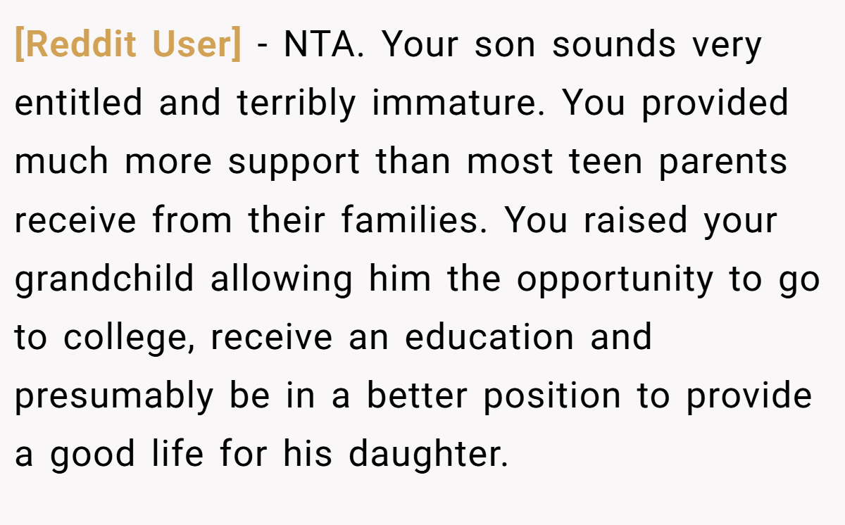 [Reddit User] − NTA. Your son sounds very entitled and terribly immature. You provided much more support than most teen parents receive from their families. You raised your grandchild allowing him the opportunity to go to college, receive an education and presumably be in a better position to provide a good life for his daughter.