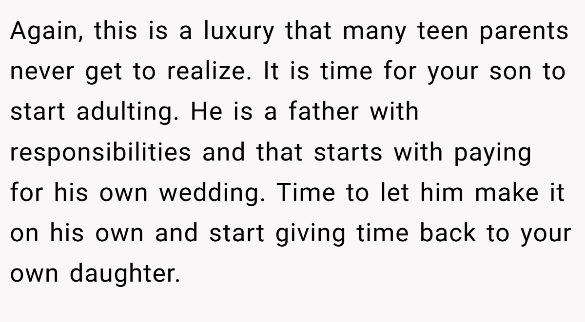 Again, this is a luxury that many teen parents never get to realize. It is time for your son to start adulting. He is a father with responsibilities and that starts with paying for his own wedding. Time to let him make it on his own and start giving time back to your own daughter.
