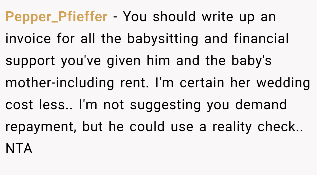 Pepper_Pfieffer − You should write up an invoice for all the babysitting and financial support you've given him and the baby's mother-including rent. I'm certain her wedding cost less.. I'm not suggesting you demand repayment, but he could use a reality check.. NTA