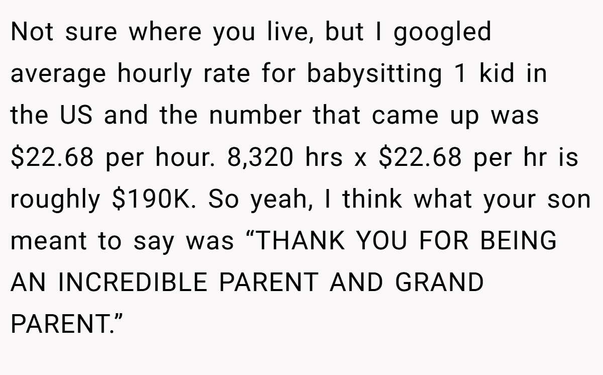 Not sure where you live, but I googled average hourly rate for babysitting 1 kid in the US and the number that came up was $22.68 per hour. 8,320 hrs x $22.68 per hr is roughly $190K. So yeah, I think what your son meant to say was “THANK YOU FOR BEING AN INCREDIBLE PARENT AND GRAND PARENT.”